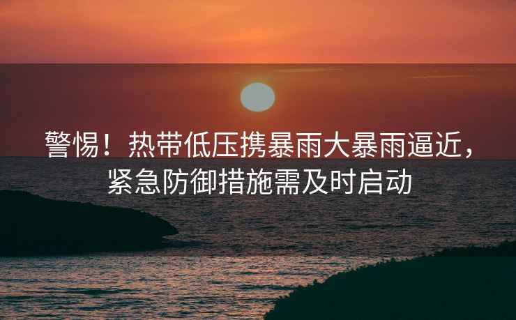 警惕！熱帶低壓攜暴雨大暴雨逼近，緊急防御措施需及時啟動