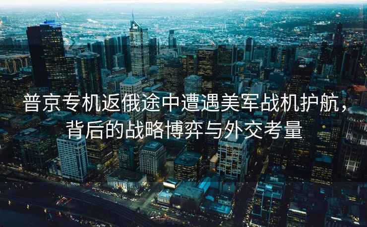 普京專機返俄途中遭遇美軍戰(zhàn)機護航，背后的戰(zhàn)略博弈與外交考量
