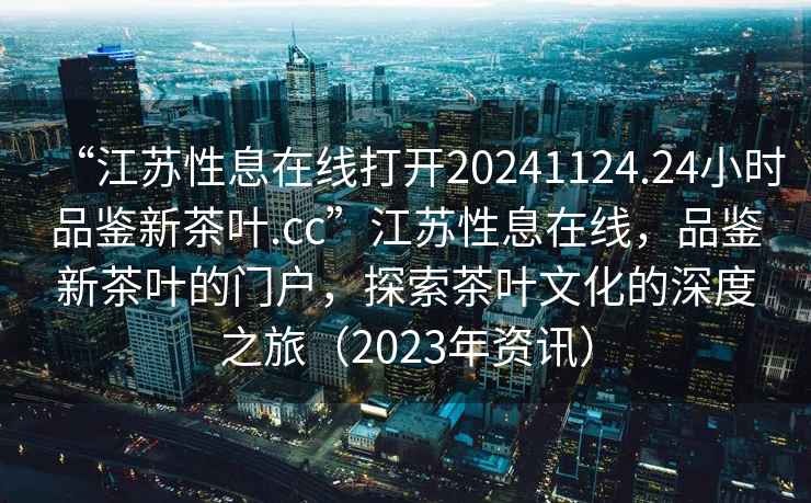 “江蘇性息在線打開20241124.24小時品鑒新茶葉.cc”江蘇性息在線，品鑒新茶葉的門戶，探索茶葉文化的深度之旅（2023年資訊）