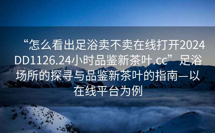 “怎么看出足浴賣不賣在線打開2024DD1126.24小時品鑒新茶葉.cc”足浴場所的探尋與品鑒新茶葉的指南—以在線平臺為例