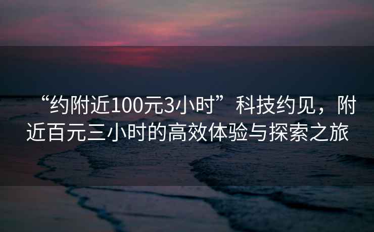 “約附近100元3小時(shí)”科技約見，附近百元三小時(shí)的高效體驗(yàn)與探索之旅