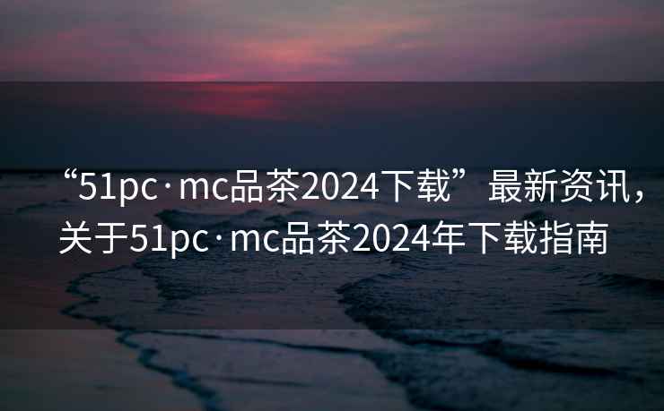 “51pc·mc品茶2024下載”最新資訊，關(guān)于51pc·mc品茶2024年下載指南