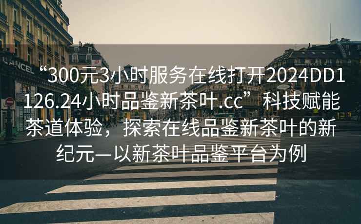 “300元3小時(shí)服務(wù)在線打開2024DD1126.24小時(shí)品鑒新茶葉.cc”科技賦能茶道體驗(yàn)，探索在線品鑒新茶葉的新紀(jì)元—以新茶葉品鑒平臺(tái)為例