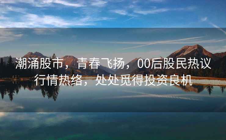 潮涌股市，青春飛揚(yáng)，00后股民熱議行情熱絡(luò)，處處覓得投資良機(jī)