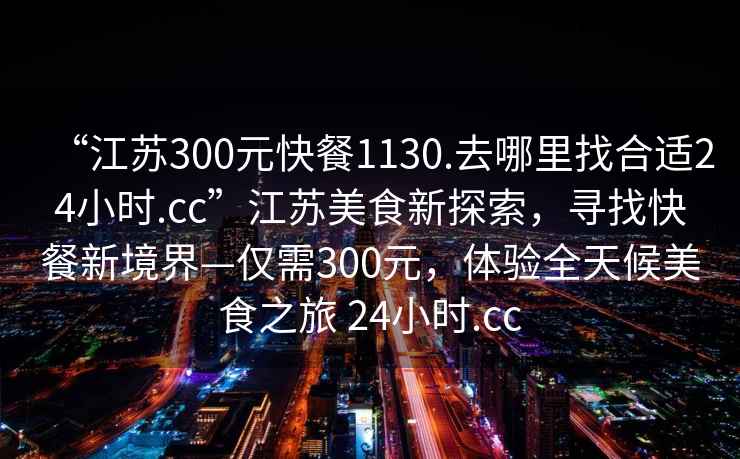 “江蘇300元快餐1130.去哪里找合適24小時(shí).cc”江蘇美食新探索，尋找快餐新境界—僅需300元，體驗(yàn)全天候美食之旅 24小時(shí).cc