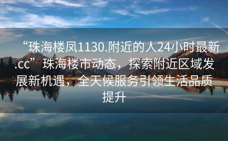 “珠海樓鳳1130.附近的人24小時(shí)最新.cc”珠海樓市動態(tài)，探索附近區(qū)域發(fā)展新機(jī)遇，全天候服務(wù)引領(lǐng)生活品質(zhì)提升
