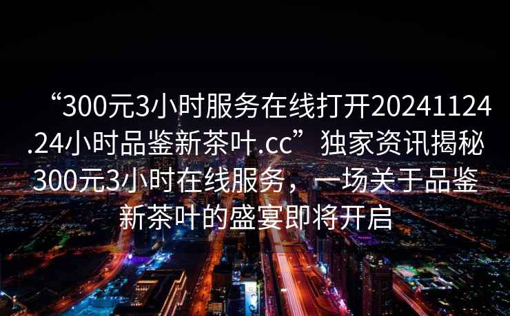 “300元3小時(shí)服務(wù)在線(xiàn)打開(kāi)20241124.24小時(shí)品鑒新茶葉.cc”獨(dú)家資訊揭秘300元3小時(shí)在線(xiàn)服務(wù)，一場(chǎng)關(guān)于品鑒新茶葉的盛宴即將開(kāi)啟