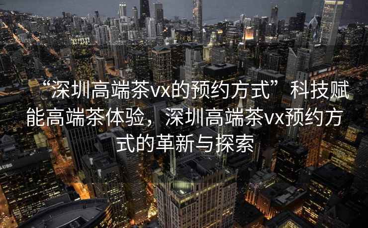 “深圳高端茶vx的預(yù)約方式”科技賦能高端茶體驗(yàn)，深圳高端茶vx預(yù)約方式的革新與探索