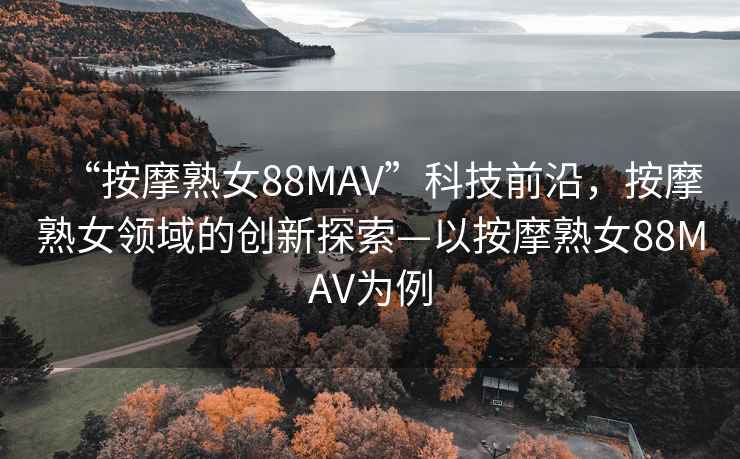 “按摩熟女88MAV”科技前沿，按摩熟女領(lǐng)域的創(chuàng)新探索—以按摩熟女88MAV為例