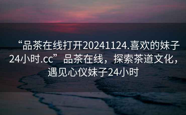 “品茶在線打開20241124.喜歡的妹子24小時.cc”品茶在線，探索茶道文化，遇見心儀妹子24小時