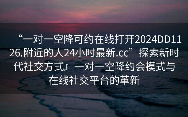 “一對一空降可約在線打開2024DD1126.附近的人24小時(shí)最新.cc”探索新時(shí)代社交方式』一對一空降約會(huì)模式與在線社交平臺的革新
