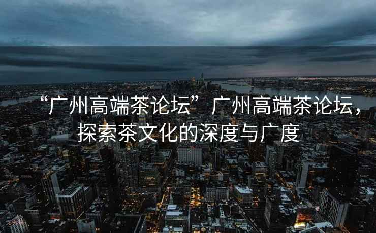 “廣州高端茶論壇”廣州高端茶論壇，探索茶文化的深度與廣度