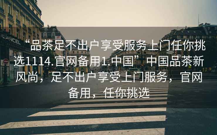 “品茶足不出戶享受服務(wù)上門任你挑選1114.官網(wǎng)備用1.中國(guó)”中國(guó)品茶新風(fēng)尚，足不出戶享受上門服務(wù)，官網(wǎng)備用，任你挑選