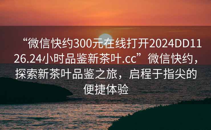 “微信快約300元在線打開2024DD1126.24小時品鑒新茶葉.cc”微信快約，探索新茶葉品鑒之旅，啟程于指尖的便捷體驗