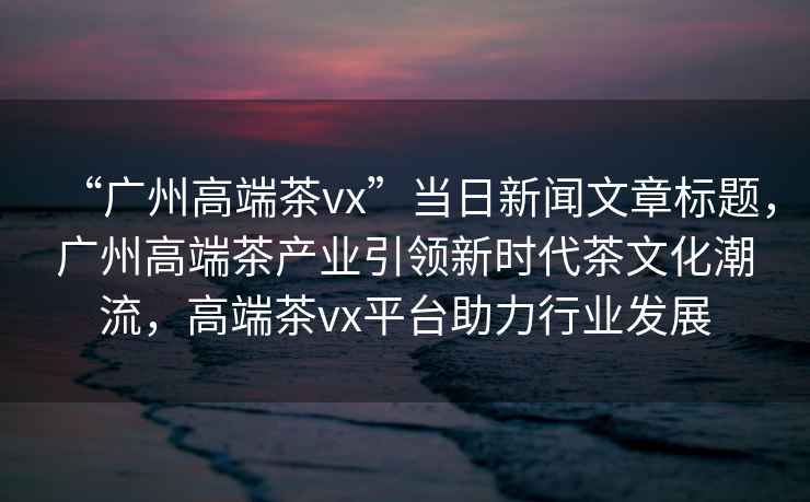 “廣州高端茶vx”當(dāng)日新聞文章標(biāo)題，廣州高端茶產(chǎn)業(yè)引領(lǐng)新時(shí)代茶文化潮流，高端茶vx平臺(tái)助力行業(yè)發(fā)展