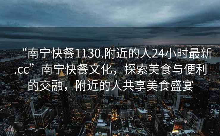 “南寧快餐1130.附近的人24小時最新.cc”南寧快餐文化，探索美食與便利的交融，附近的人共享美食盛宴