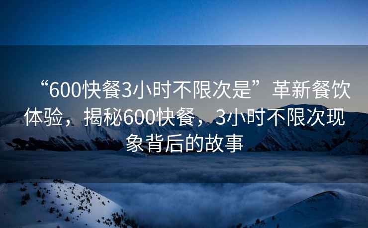 “600快餐3小時不限次是”革新餐飲體驗，揭秘600快餐，3小時不限次現(xiàn)象背后的故事