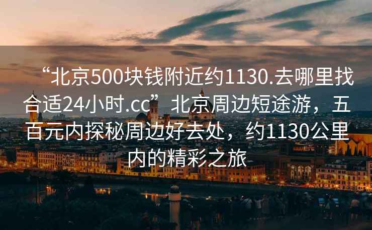 “北京500塊錢(qián)附近約1130.去哪里找合適24小時(shí).cc”北京周邊短途游，五百元內(nèi)探秘周邊好去處，約1130公里內(nèi)的精彩之旅