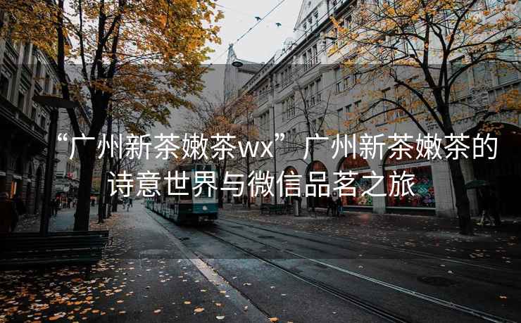 “廣州新茶嫩茶wx”廣州新茶嫩茶的詩(shī)意世界與微信品茗之旅