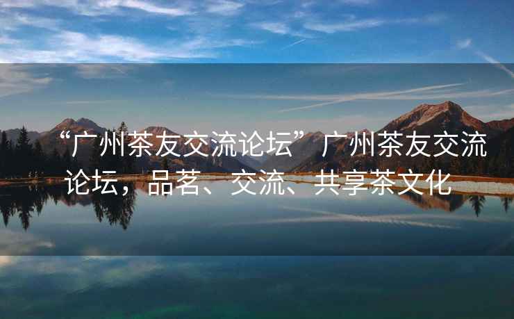 “廣州茶友交流論壇”廣州茶友交流論壇，品茗、交流、共享茶文化