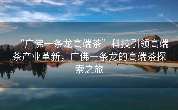 “廣佛一條龍高端茶”科技引領(lǐng)高端茶產(chǎn)業(yè)革新，廣佛一條龍的高端茶探索之旅