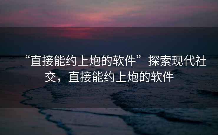 “直接能約上炮的軟件”探索現(xiàn)代社交，直接能約上炮的軟件