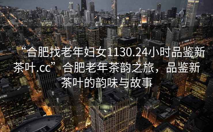 “合肥找老年婦女1130.24小時品鑒新茶葉.cc”合肥老年茶韻之旅，品鑒新茶葉的韻味與故事