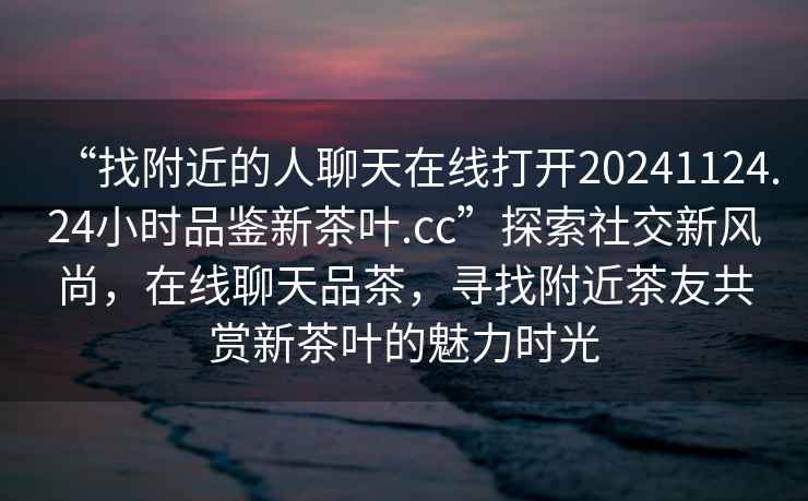 “找附近的人聊天在線打開20241124.24小時品鑒新茶葉.cc”探索社交新風尚，在線聊天品茶，尋找附近茶友共賞新茶葉的魅力時光