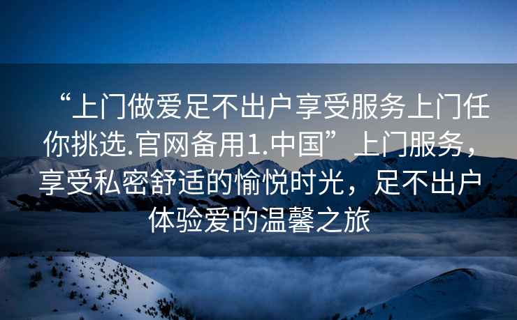 “上門(mén)做愛(ài)足不出戶享受服務(wù)上門(mén)任你挑選.官網(wǎng)備用1.中國(guó)”上門(mén)服務(wù)，享受私密舒適的愉悅時(shí)光，足不出戶體驗(yàn)愛(ài)的溫馨之旅