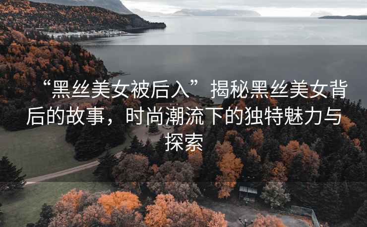 “黑絲美女被后入”揭秘黑絲美女背后的故事，時(shí)尚潮流下的獨(dú)特魅力與探索