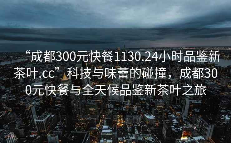 “成都300元快餐1130.24小時(shí)品鑒新茶葉.cc”科技與味蕾的碰撞，成都300元快餐與全天候品鑒新茶葉之旅