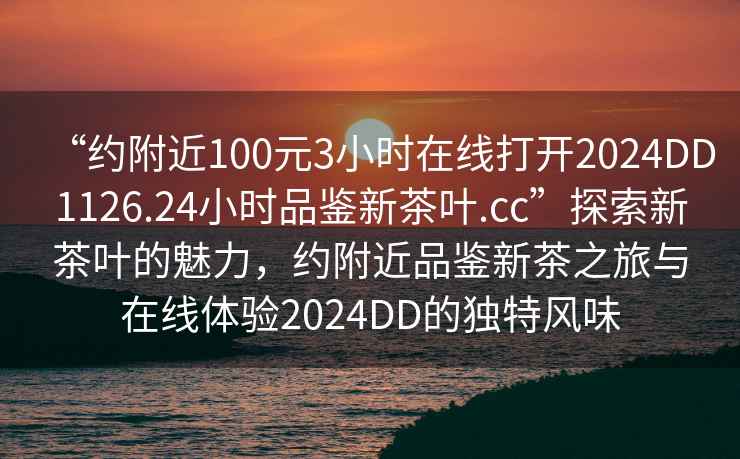 “約附近100元3小時(shí)在線打開2024DD1126.24小時(shí)品鑒新茶葉.cc”探索新茶葉的魅力，約附近品鑒新茶之旅與在線體驗(yàn)2024DD的獨(dú)特風(fēng)味