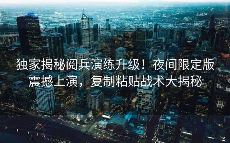 獨家揭秘閱兵演練升級！夜間限定版震撼上演，復制粘貼戰(zhàn)術大揭秘