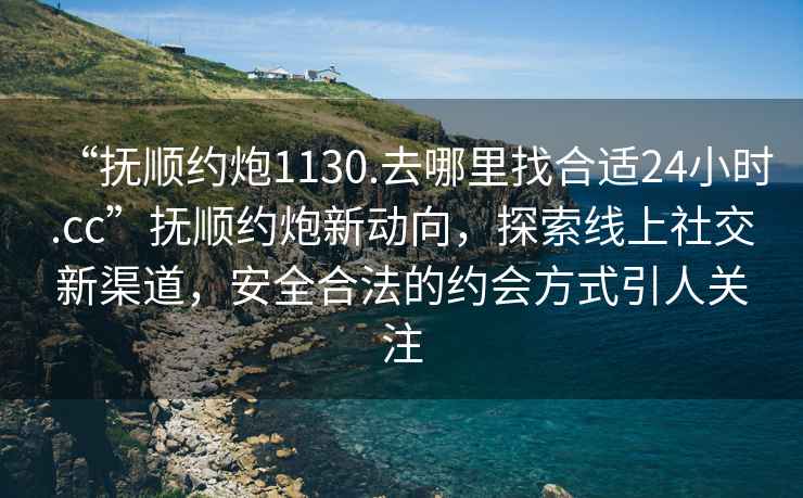 “撫順約炮1130.去哪里找合適24小時.cc”撫順約炮新動向，探索線上社交新渠道，安全合法的約會方式引人關(guān)注