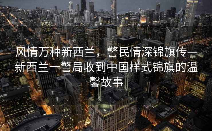 風(fēng)情萬種新西蘭，警民情深錦旗傳—新西蘭一警局收到中國樣式錦旗的溫馨故事