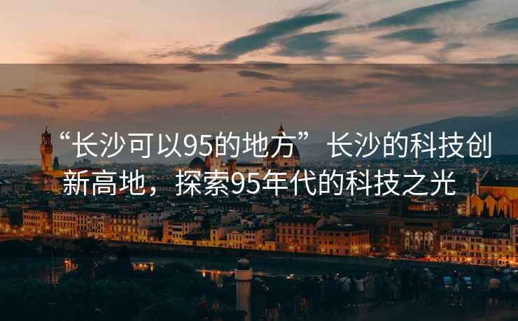 “長(zhǎng)沙可以95的地方”長(zhǎng)沙的科技創(chuàng)新高地，探索95年代的科技之光