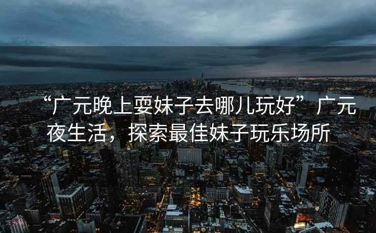 “廣元晚上耍妹子去哪兒玩好”廣元夜生活，探索最佳妹子玩樂場所