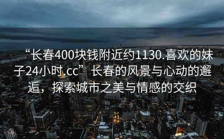 “長春400塊錢附近約1130.喜歡的妹子24小時.cc”長春的風(fēng)景與心動的邂逅，探索城市之美與情感的交織