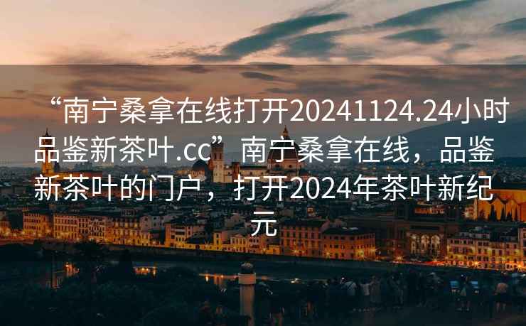 “南寧桑拿在線打開20241124.24小時(shí)品鑒新茶葉.cc”南寧桑拿在線，品鑒新茶葉的門戶，打開2024年茶葉新紀(jì)元