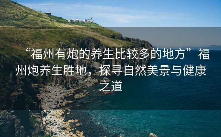 “福州有炮的養(yǎng)生比較多的地方”福州炮養(yǎng)生勝地，探尋自然美景與健康之道