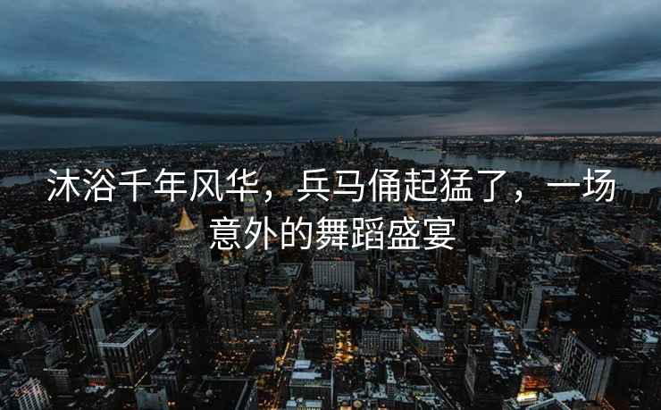 沐浴千年風(fēng)華，兵馬俑起猛了，一場(chǎng)意外的舞蹈盛宴