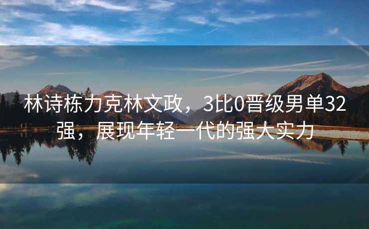 林詩(shī)棟力克林文政，3比0晉級(jí)男單32強(qiáng)，展現(xiàn)年輕一代的強(qiáng)大實(shí)力