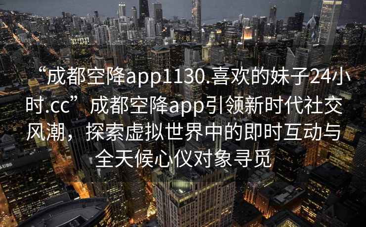“成都空降app1130.喜歡的妹子24小時.cc”成都空降app引領新時代社交風潮，探索虛擬世界中的即時互動與全天候心儀對象尋覓
