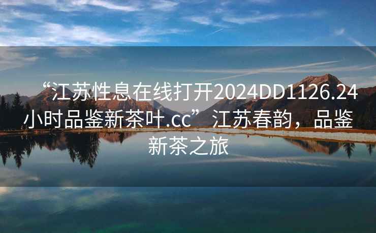 “江蘇性息在線打開2024DD1126.24小時品鑒新茶葉.cc”江蘇春韻，品鑒新茶之旅