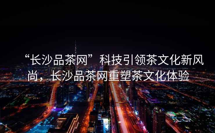 “長沙品茶網(wǎng)”科技引領(lǐng)茶文化新風(fēng)尚，長沙品茶網(wǎng)重塑茶文化體驗