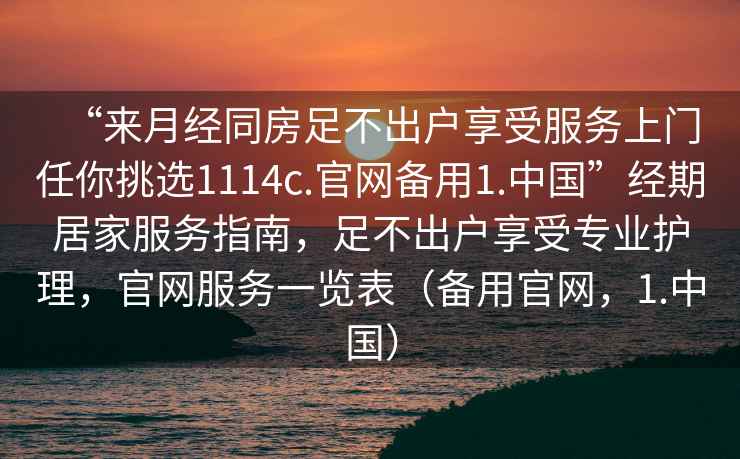 “來月經(jīng)同房足不出戶享受服務(wù)上門任你挑選1114c.官網(wǎng)備用1.中國(guó)”經(jīng)期居家服務(wù)指南，足不出戶享受專業(yè)護(hù)理，官網(wǎng)服務(wù)一覽表（備用官網(wǎng)，1.中國(guó)）