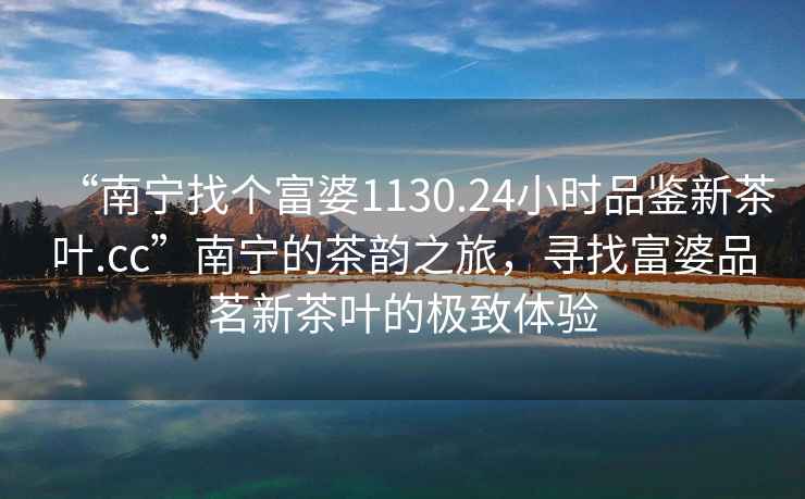 “南寧找個(gè)富婆1130.24小時(shí)品鑒新茶葉.cc”南寧的茶韻之旅，尋找富婆品茗新茶葉的極致體驗(yàn)