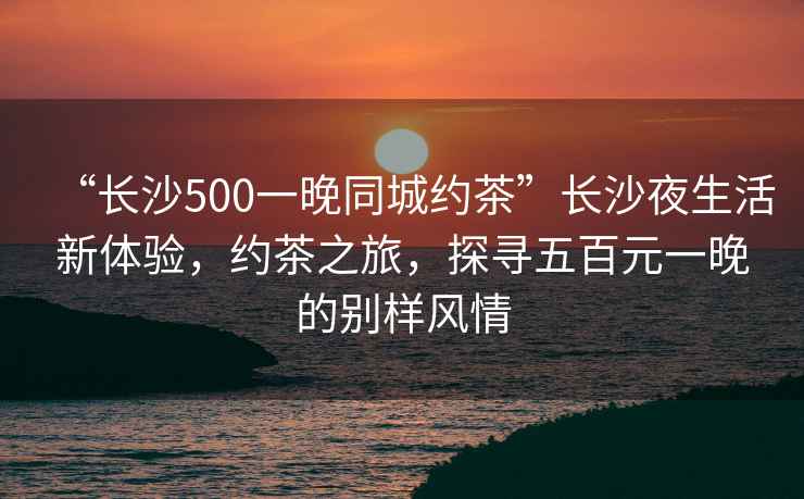 “長沙500一晚同城約茶”長沙夜生活新體驗，約茶之旅，探尋五百元一晚的別樣風(fēng)情