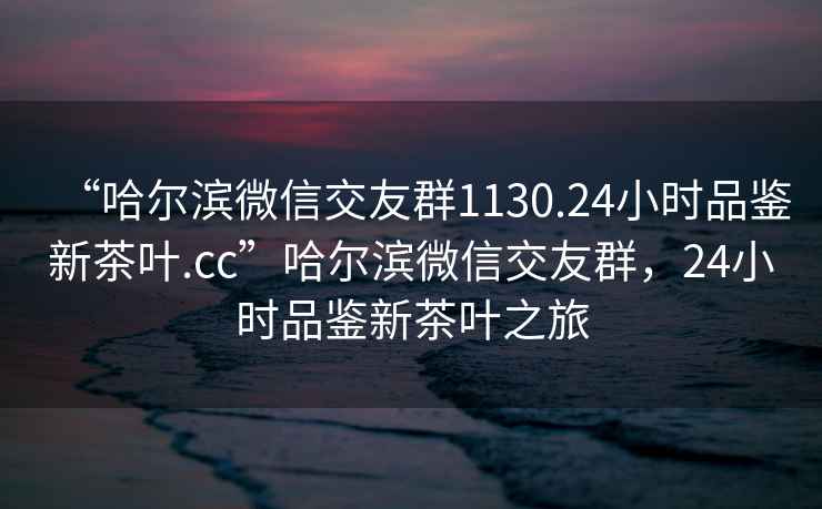“哈爾濱微信交友群1130.24小時品鑒新茶葉.cc”哈爾濱微信交友群，24小時品鑒新茶葉之旅