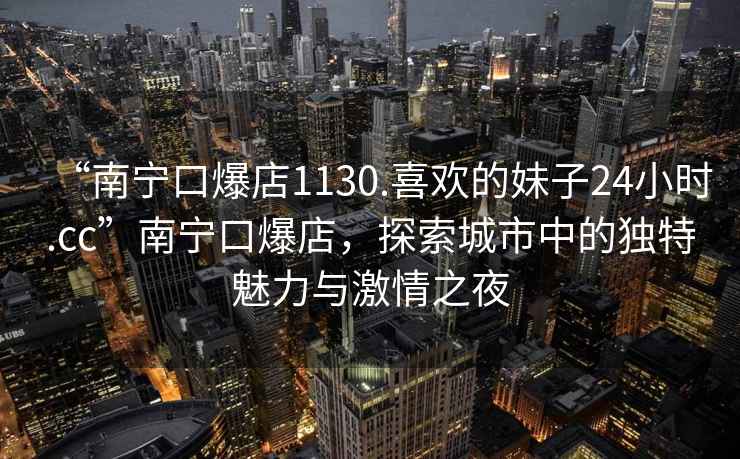 “南寧口爆店1130.喜歡的妹子24小時(shí).cc”南寧口爆店，探索城市中的獨(dú)特魅力與激情之夜